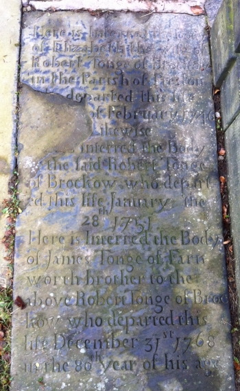 Here is interred the body of ELIZABETH the wife of ROBERT TONGE of Brockow in the parish of Preston departed this life ...th of February 1746.  Likewise .... is interred the body of the said ROBERT TONGE of Brockow who departed this life January the 28th 1751.  Her is interred the body of JAMES TONGE of Farnworth brother to the above ROBERT TONGE of Brockow who departed this life December 31st 1768 in the 80th year of his age.